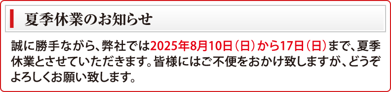 夏季休業のお知らせ　誠に勝手ながら、弊社では2025年8月10日（日）から17日（日）まで夏季休業とさせていただきます。皆様にはご不便をおかけ致しますが、どうぞよろしくお願い致します。