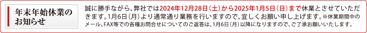 誠に勝手ながら、弊社では2024年12月28日（土）から2025年1月5日（日）まで休業とさせていただきます。1月6日（月）より通常通り業務を行いますので、宜しくお願い申し上げます。※休業期間中のメール、FAX等での各種お問合せについてのご返答は、1月6日（月）以降になりますので、ご了承お願いいたします。