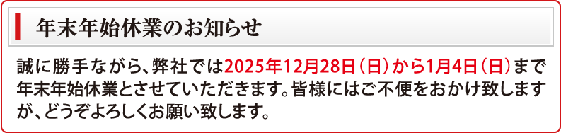 年末年始休業のお知らせ　誠に勝手ながら、弊社では2025年12月28日（日）から1月4日（日）まで年末年始休業とさせていただきます。皆様にはご不便をおかけ致しますが、どうぞよろしくお願い致します。